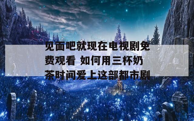 见面吧就现在电视剧免费观看 如何用三杯奶茶时间爱上这部都市剧