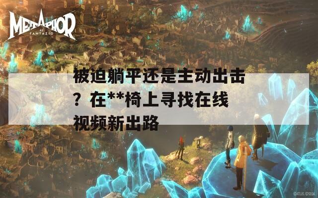 被迫躺平还是主动出击？在**椅上寻找在线视频新出路  第1张