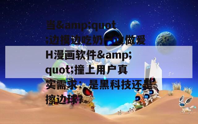 当&amp;quot;边摸边吃奶一边做爰H漫画软件&amp;quot;撞上用户真实需求：是黑科技还是擦边球？