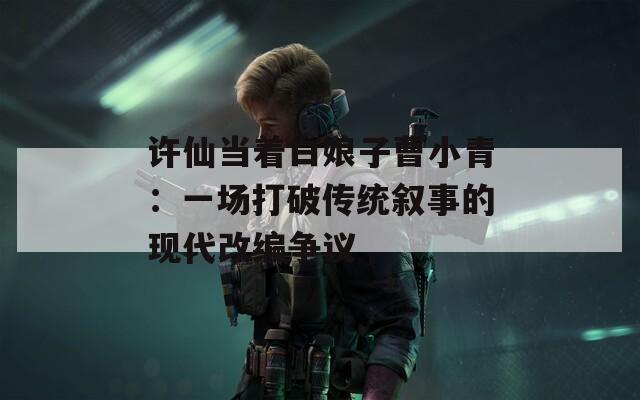 许仙当着白娘子曹小青：一场打破传统叙事的现代改编争议