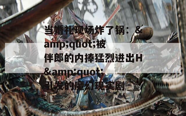 当婚礼现场炸了锅：&amp;quot;被伴郎的内捧猛烈进出H&amp;quot;引发的魔幻现实剧  第1张