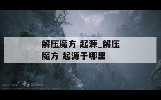 解压魔方 起源_解压魔方 起源于哪里