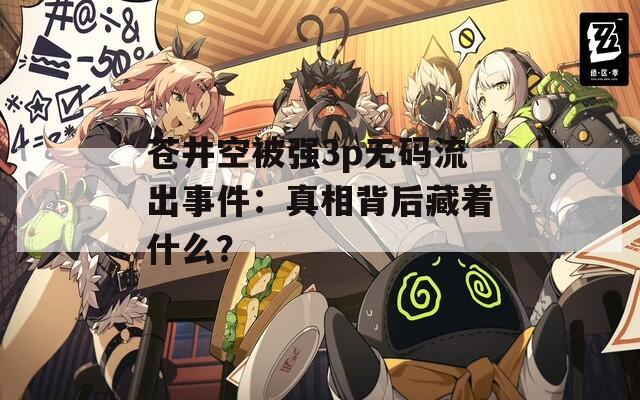 苍井空被强3p无码流出事件：真相背后藏着什么？