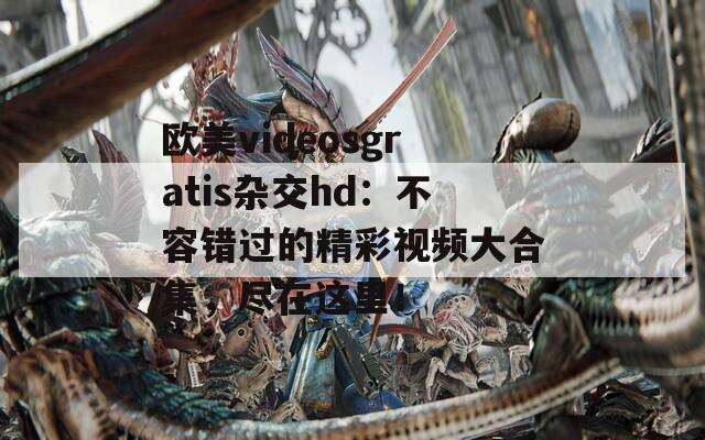 欧美videosgratis杂交hd：不容错过的精彩视频大合集，尽在这里！