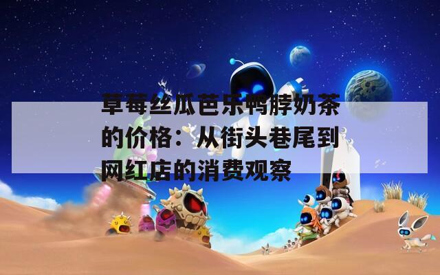 草莓丝瓜芭乐鸭脖奶茶的价格：从街头巷尾到网红店的消费观察  第1张