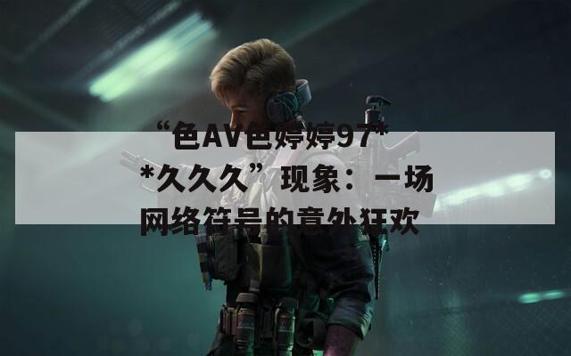 “色AV色婷婷97**久久久”现象：一场网络符号的意外狂欢