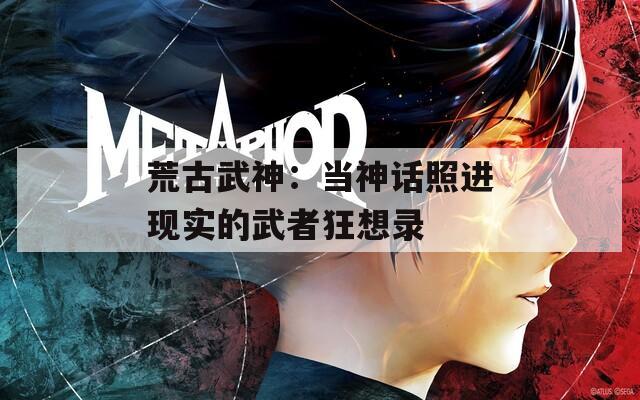 荒古武神：当神话照进现实的武者狂想录
