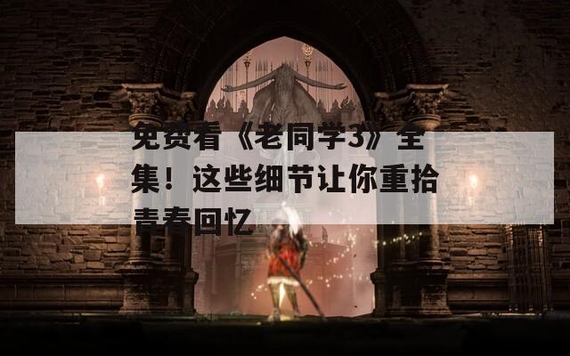 免费看《老同学3》全集！这些细节让你重拾青春回忆