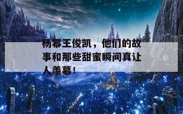 杨幂王俊凯，他们的故事和那些甜蜜瞬间真让人羡慕！
