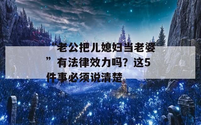“老公把儿媳妇当老婆”有法律效力吗？这5件事必须说清楚