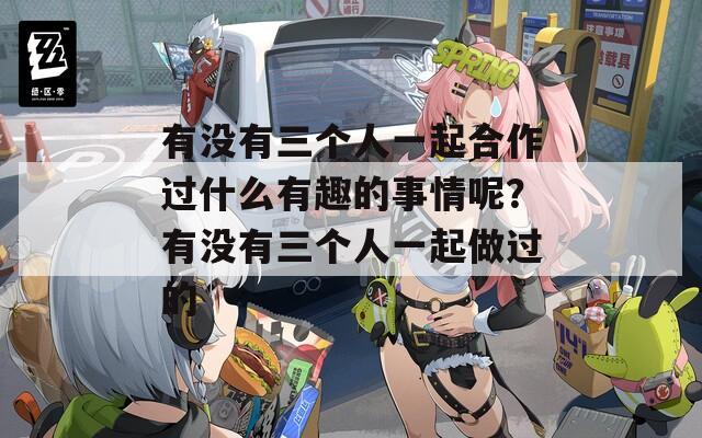 有没有三个人一起合作过什么有趣的事情呢？有没有三个人一起做过的