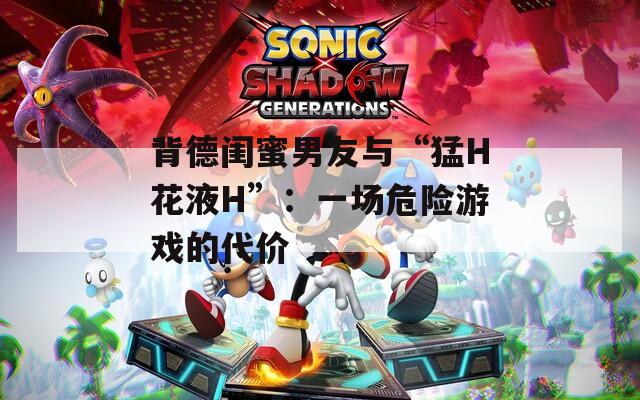 背德闺蜜男友与“猛H花液H”：一场危险游戏的代价  第1张