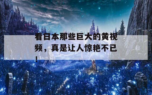 看日本那些巨大的黄视频，真是让人惊艳不已！