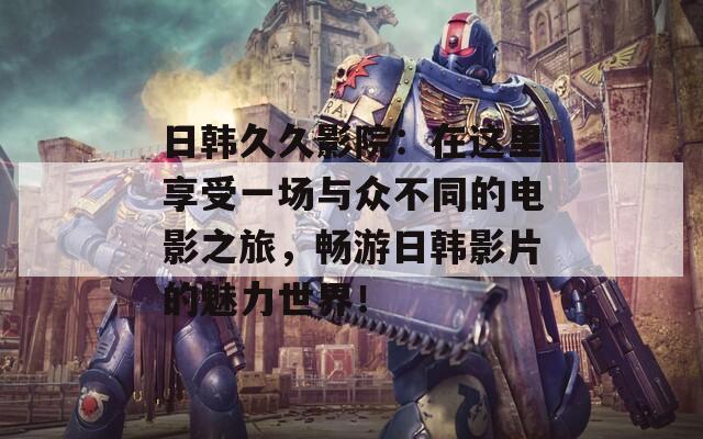 日韩久久影院：在这里享受一场与众不同的电影之旅，畅游日韩影片的魅力世界！