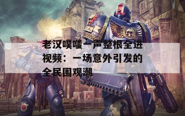 老汉噗嗤一声整根全进视频：一场意外引发的全民围观潮  第1张