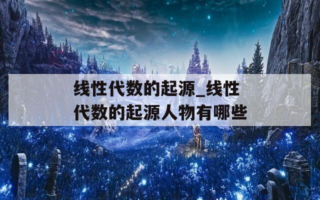 线性代数的起源_线性代数的起源人物有哪些
