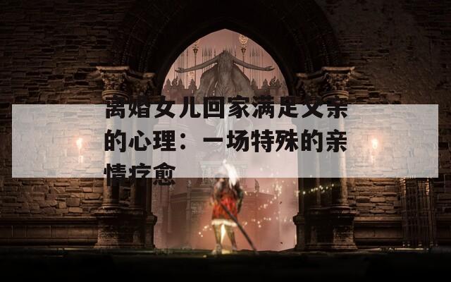 离婚女儿回家满足父亲的心理：一场特殊的亲情疗愈  第1张