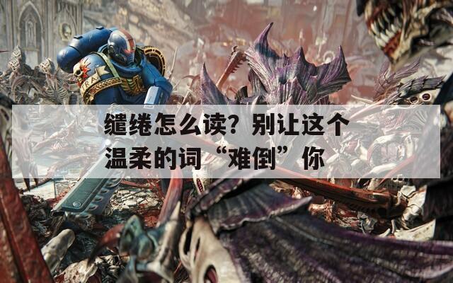 缱绻怎么读？别让这个温柔的词“难倒”你