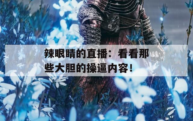 辣眼睛的直播：看看那些大胆的操逼内容！