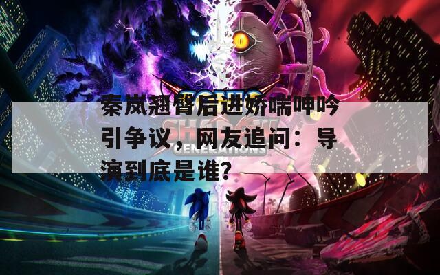 秦岚翘臀后进娇喘呻吟引争议，网友追问：导演到底是谁？  第1张
