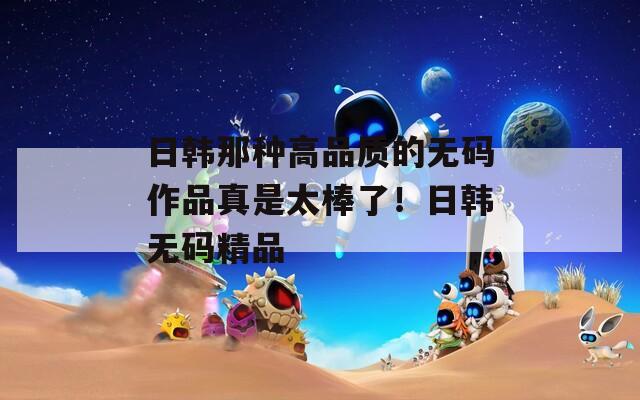 日韩那种高品质的无码作品真是太棒了！日韩无码精品