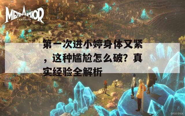 第一次进小婷身体又紧，这种尴尬怎么破？真实经验全解析