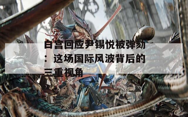 白宫回应尹锡悦被弹劾：这场国际风波背后的三重视角