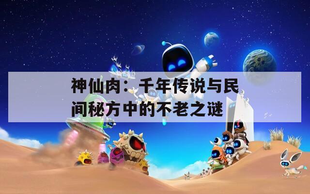 神仙肉：千年传说与民间秘方中的不老之谜
