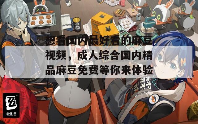 想看国内最好看的麻豆视频，成人综合国内精品麻豆免费等你来体验！