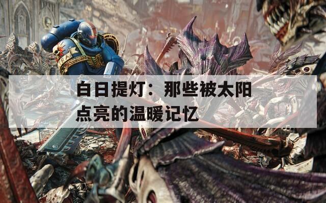 白日提灯：那些被太阳点亮的温暖记忆  第1张