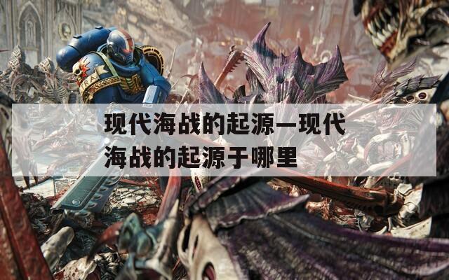 现代海战的起源—现代海战的起源于哪里  第1张