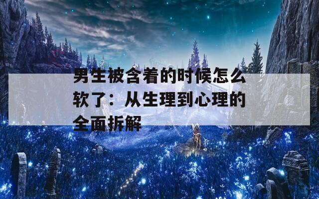 男生被含着的时候怎么软了：从生理到心理的全面拆解  第1张