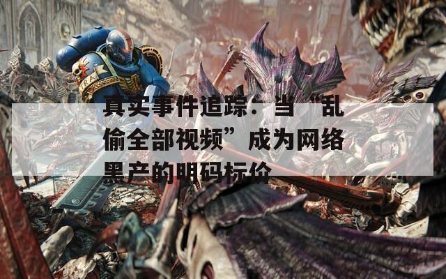 真实事件追踪：当“乱偷全部视频”成为网络黑产的明码标价
