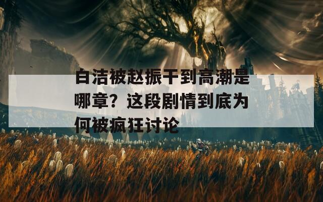 白洁被赵振干到高潮是哪章？这段剧情到底为何被疯狂讨论  第1张