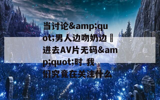 当讨论&amp;quot;男人边吻奶边挵进去AV片无码&amp;quot;时 我们究竟在关注什么