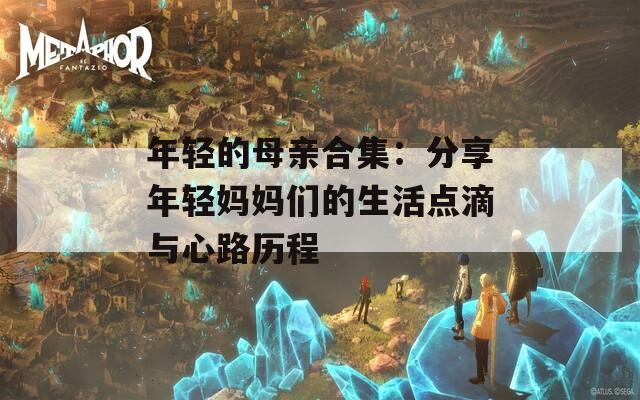 年轻的母亲合集：分享年轻妈妈们的生活点滴与心路历程
