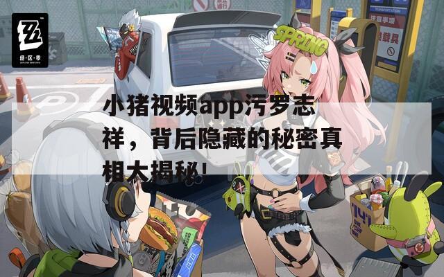 小猪视频app污罗志祥，背后隐藏的秘密真相大揭秘！