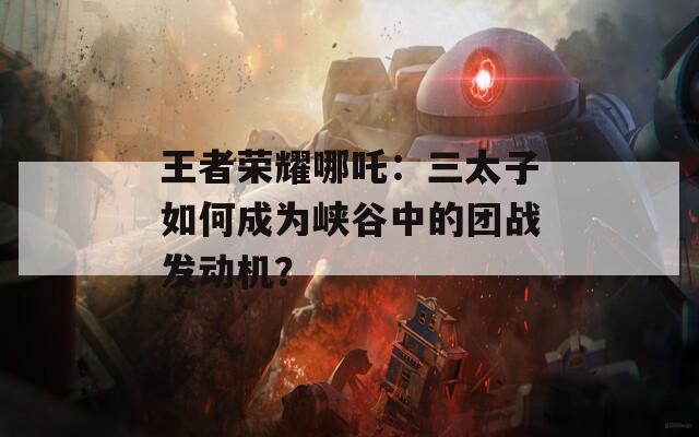 王者荣耀哪吒：三太子如何成为峡谷中的团战发动机？