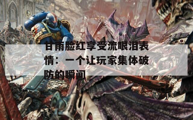 甘雨脸红享受流眼泪表情：一个让玩家集体破防的瞬间