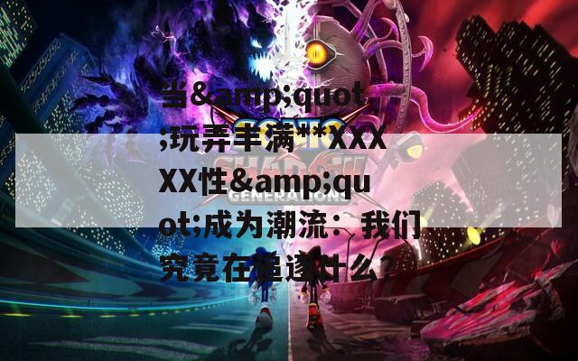 当&amp;quot;玩弄丰满**XXXXX性&amp;quot;成为潮流：我们究竟在追逐什么？