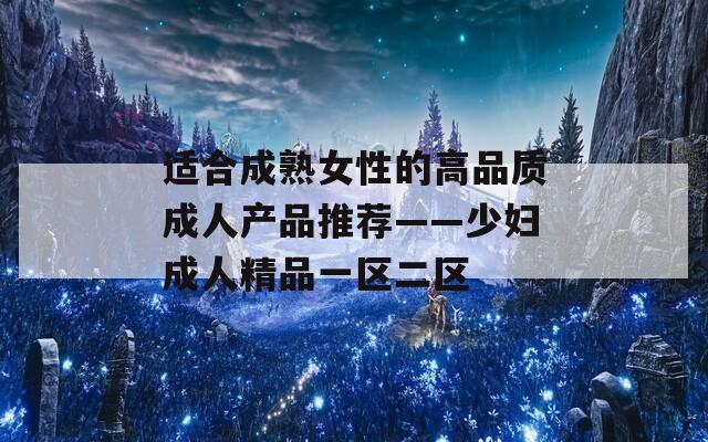 适合成熟女性的高品质成人产品推荐——少妇成人精品一区二区