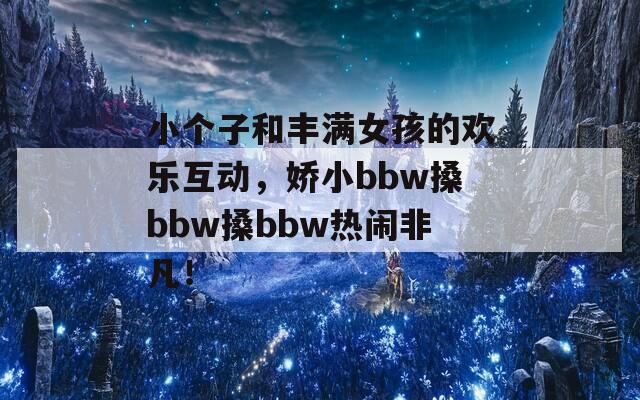 小个子和丰满女孩的欢乐互动，娇小bbw搡bbw搡bbw热闹非凡！
