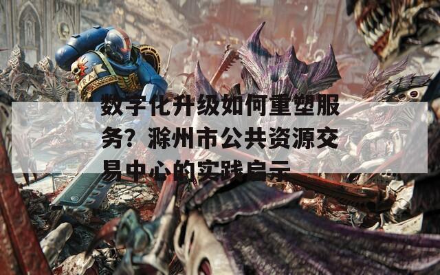 数字化升级如何重塑服务？滁州市公共资源交易中心的实践启示