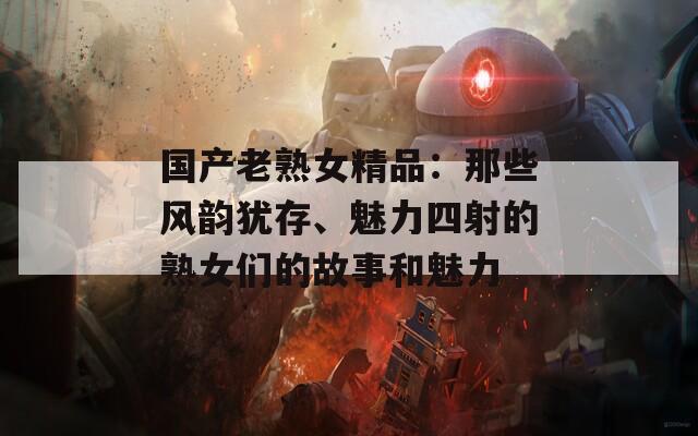 国产老熟女精品：那些风韵犹存、魅力四射的熟女们的故事和魅力