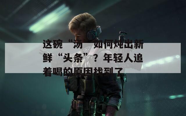 这碗“汤”如何炖出新鲜“头条”？年轻人追着喝的原因找到了