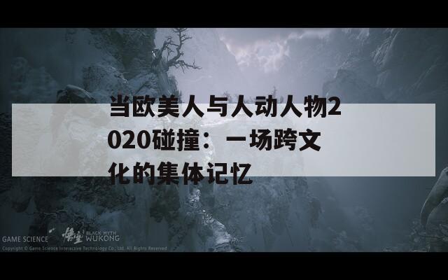 当欧美人与人动人物2020碰撞：一场跨文化的集体记忆  第1张
