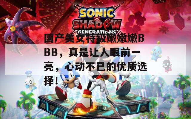 国产美女特级嫩嫩嫩BBB，真是让人眼前一亮，心动不已的优质选择！