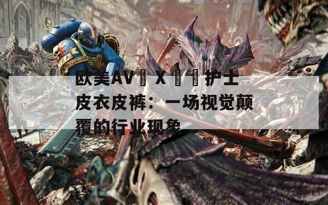 欧美AV╳Ⅹ╳╳护士皮衣皮裤：一场视觉颠覆的行业现象  第1张