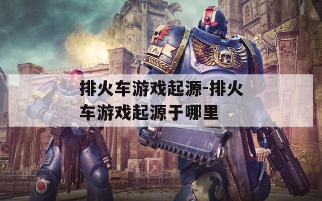 排火车游戏起源-排火车游戏起源于哪里  第1张