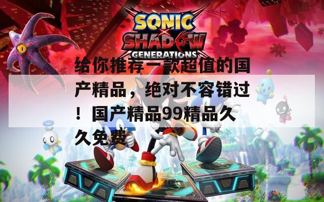 给你推荐一款超值的国产精品，绝对不容错过！国产精品99精品久久免费  第1张